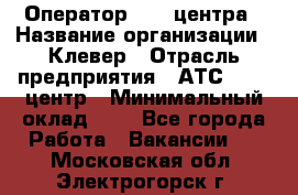 Оператор Call-центра › Название организации ­ Клевер › Отрасль предприятия ­ АТС, call-центр › Минимальный оклад ­ 1 - Все города Работа » Вакансии   . Московская обл.,Электрогорск г.